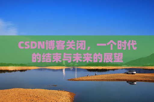 CSDN博客关闭，一个时代的结束与未来的展望